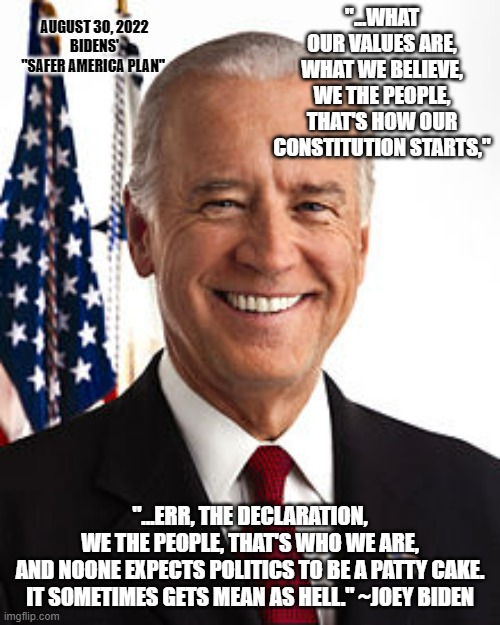 We The Sheeple... Baaaa, baaa ! We want our country baaaaack from Marxists | AUGUST 30, 2022
BIDENS'
"SAFER AMERICA PLAN"; "...WHAT OUR VALUES ARE,
WHAT WE BELIEVE,
WE THE PEOPLE,
THAT'S HOW OUR CONSTITUTION STARTS,"; "...ERR, THE DECLARATION,
WE THE PEOPLE, THAT'S WHO WE ARE,
AND NOONE EXPECTS POLITICS TO BE A PATTY CAKE.
IT SOMETIMES GETS MEAN AS HELL." ~JOEY BIDEN | image tagged in memes,joe biden,kamala harris,hillary clinton,adam schiff,jerry nadler | made w/ Imgflip meme maker