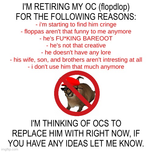 rest in p*ss flopdlop | I'M RETIRING MY OC (flopdlop) FOR THE FOLLOWING REASONS:; - i'm starting to find him cringe
- floppas aren't that funny to me anymore
- he's FU*KING BAREOOT
- he's not that creative
- he doesn't have any lore
- his wife, son, and brothers aren't intresting at all
- i don't use him that much anymore; I'M THINKING OF OCS TO REPLACE HIM WITH RIGHT NOW, IF YOU HAVE ANY IDEAS LET ME KNOW. | image tagged in memes,unfunny,blank transparent square,flopdlop,announcement,oc | made w/ Imgflip meme maker