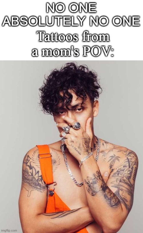 tattoos are not bad btw, they are just art in the body | NO ONE

ABSOLUTELY NO ONE; Tattoos from a mom's POV: | image tagged in tattoos,moms,pov | made w/ Imgflip meme maker