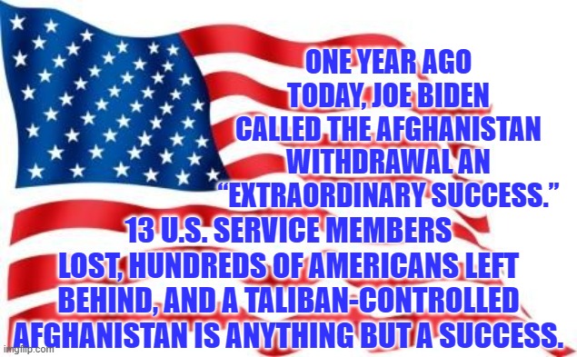 Yet STILL . . . leftists cheered for this. | ONE YEAR AGO TODAY, JOE BIDEN CALLED THE AFGHANISTAN WITHDRAWAL AN “EXTRAORDINARY SUCCESS.”; 13 U.S. SERVICE MEMBERS LOST, HUNDREDS OF AMERICANS LEFT BEHIND, AND A TALIBAN-CONTROLLED AFGHANISTAN IS ANYTHING BUT A SUCCESS. | image tagged in u s flag | made w/ Imgflip meme maker