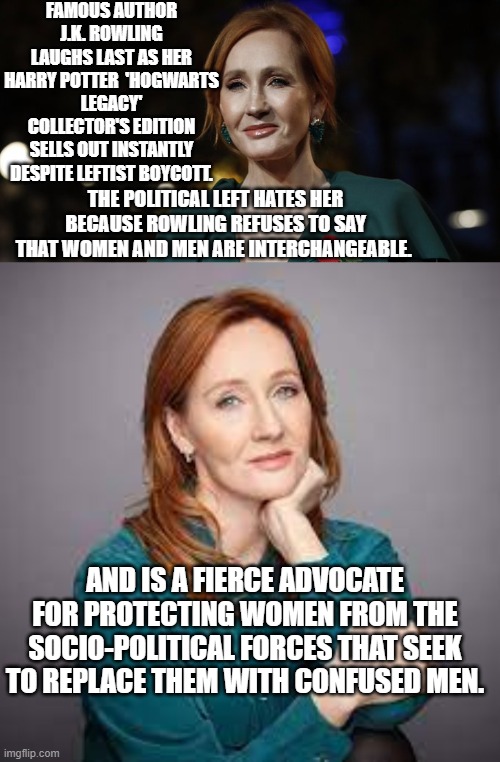 In other words . . . a medically butchered and mutilated man or a drag queen IS NOT . . . a woman. | FAMOUS AUTHOR J.K. ROWLING LAUGHS LAST AS HER HARRY POTTER  'HOGWARTS LEGACY' COLLECTOR'S EDITION SELLS OUT INSTANTLY DESPITE LEFTIST BOYCOTT. THE POLITICAL LEFT HATES HER BECAUSE ROWLING REFUSES TO SAY THAT WOMEN AND MEN ARE INTERCHANGEABLE. AND IS A FIERCE ADVOCATE FOR PROTECTING WOMEN FROM THE SOCIO-POLITICAL FORCES THAT SEEK TO REPLACE THEM WITH CONFUSED MEN. | image tagged in so it goes | made w/ Imgflip meme maker