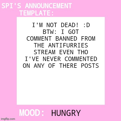 Hii I'm back!!! | I'M NOT DEAD! :D
BTW: I GOT COMMENT BANNED FROM THE ANTIFURRIES STREAM EVEN THO I'VE NEVER COMMENTED ON ANY OF THERE POSTS; HUNGRY | image tagged in spi's announcement template | made w/ Imgflip meme maker