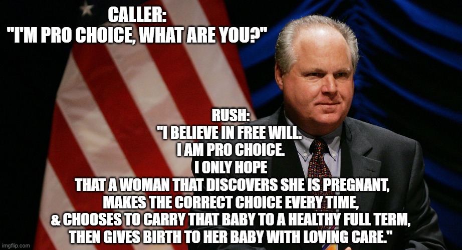 To be PRO CHOICE as FREE WILL expression | CALLER:
"I'M PRO CHOICE, WHAT ARE YOU?"; RUSH:
"I BELIEVE IN FREE WILL. 
I AM PRO CHOICE.
I ONLY HOPE
 THAT A WOMAN THAT DISCOVERS SHE IS PREGNANT,
MAKES THE CORRECT CHOICE EVERY TIME,
& CHOOSES TO CARRY THAT BABY TO A HEALTHY FULL TERM,
 THEN GIVES BIRTH TO HER BABY WITH LOVING CARE." | image tagged in rush limbaugh,pro choice,hillary clinton,kamala harris,creepy joe biden,nancy pelosi | made w/ Imgflip meme maker