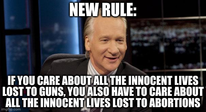 New Rules | NEW RULE:; IF YOU CARE ABOUT ALL THE INNOCENT LIVES
LOST TO GUNS, YOU ALSO HAVE TO CARE ABOUT
ALL THE INNOCENT LIVES LOST TO ABORTIONS | image tagged in new rules | made w/ Imgflip meme maker