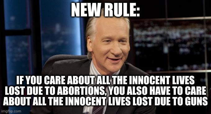 New Rules | NEW RULE:; IF YOU CARE ABOUT ALL THE INNOCENT LIVES
LOST DUE TO ABORTIONS, YOU ALSO HAVE TO CARE
ABOUT ALL THE INNOCENT LIVES LOST DUE TO GUNS | image tagged in new rules | made w/ Imgflip meme maker