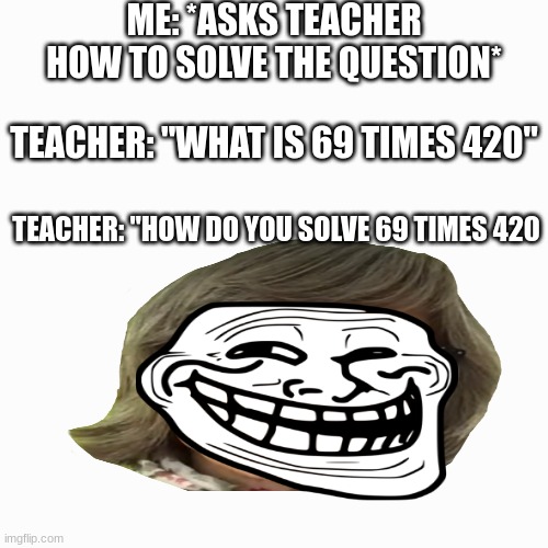 Kids and Teachers | ME: *ASKS TEACHER HOW TO SOLVE THE QUESTION*; TEACHER: "WHAT IS 69 TIMES 420"; TEACHER: "HOW DO YOU SOLVE 69 TIMES 420 | image tagged in memes,blank transparent square | made w/ Imgflip meme maker