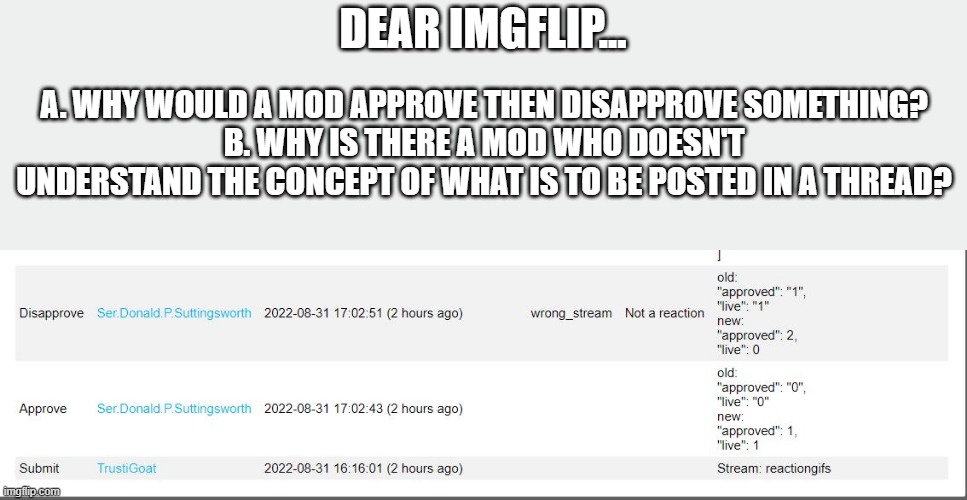What is a Reaction then? It's obviously not laughing at other people's misfortunes....nope, that's not a reaction.... | DEAR IMGFLIP... A. WHY WOULD A MOD APPROVE THEN DISAPPROVE SOMETHING?
B. WHY IS THERE A MOD WHO DOESN'T UNDERSTAND THE CONCEPT OF WHAT IS TO BE POSTED IN A THREAD? | image tagged in dumb people | made w/ Imgflip meme maker