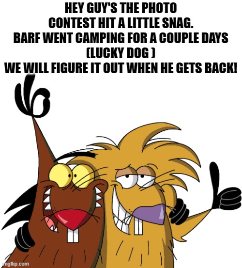 photo contest announcement | HEY GUY'S THE PHOTO CONTEST HIT A LITTLE SNAG.
 BARF WENT CAMPING FOR A COUPLE DAYS 
(LUCKY DOG )
WE WILL FIGURE IT OUT WHEN HE GETS BACK! | image tagged in beavers,kewlew | made w/ Imgflip meme maker