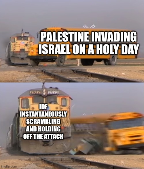 they thought they could catch us off guard.... HAHA!!!! *straight face* Pathetic | PALESTINE INVADING ISRAEL ON A HOLY DAY; IDF INSTANTANEOUSLY SCRAMBLING AND HOLDING OFF THE ATTACK | image tagged in a train hitting a school bus | made w/ Imgflip meme maker