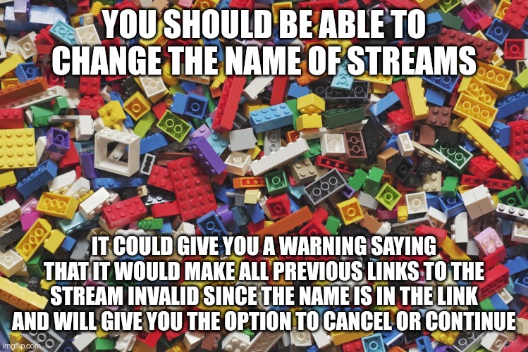 Lego bricks | YOU SHOULD BE ABLE TO CHANGE THE NAME OF STREAMS; IT COULD GIVE YOU A WARNING SAYING THAT IT WOULD MAKE ALL PREVIOUS LINKS TO THE STREAM INVALID SINCE THE NAME IS IN THE LINK AND WILL GIVE YOU THE OPTION TO CANCEL OR CONTINUE | image tagged in lego bricks | made w/ Imgflip meme maker