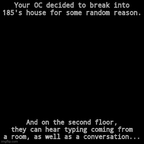 That door has to open to begin. No killing, no harming, no causing damage, and no gods. | Your OC decided to break into 185's house for some random reason. And on the second floor, they can hear typing coming from a room, as well as a conversation... | image tagged in memes,blank transparent square | made w/ Imgflip meme maker