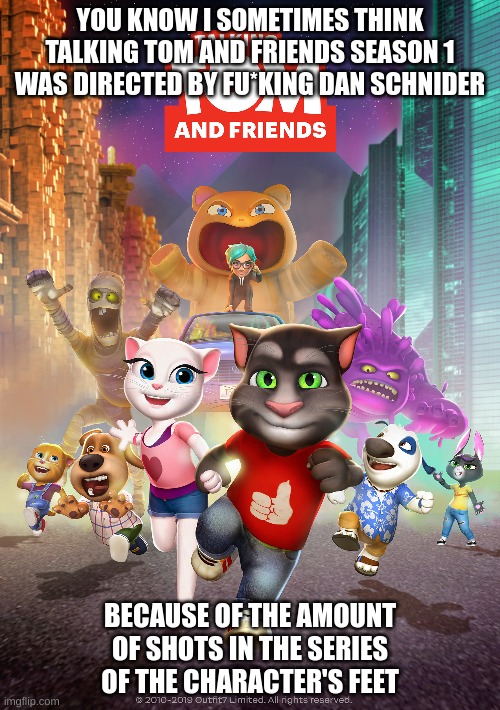 it's oddly suspicious really... | YOU KNOW I SOMETIMES THINK TALKING TOM AND FRIENDS SEASON 1 WAS DIRECTED BY FU*KING DAN SCHNIDER; BECAUSE OF THE AMOUNT OF SHOTS IN THE SERIES OF THE CHARACTER'S FEET | image tagged in memes,funny,talking tom and friends,talking tom,dan schneider,schneider | made w/ Imgflip meme maker