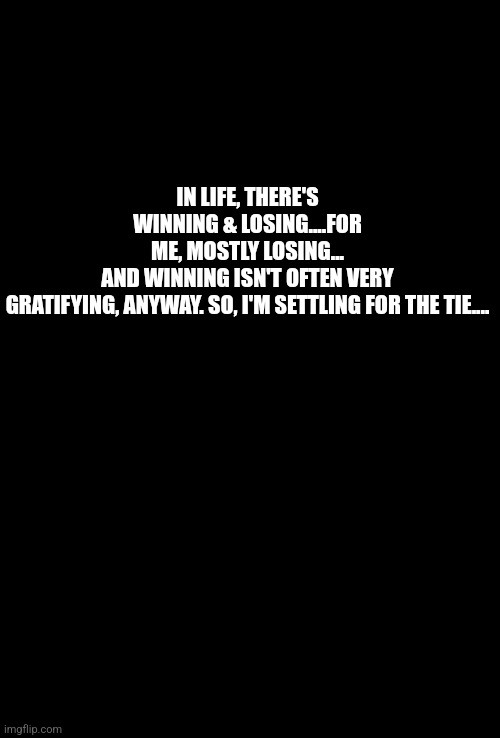 Life | IN LIFE, THERE'S WINNING & LOSING....FOR ME, MOSTLY LOSING...
AND WINNING ISN'T OFTEN VERY GRATIFYING, ANYWAY. SO, I'M SETTLING FOR THE TIE.... | image tagged in blank black | made w/ Imgflip meme maker