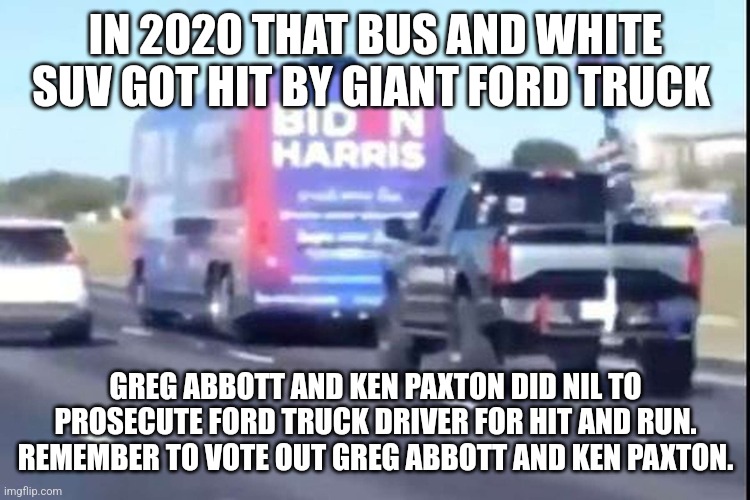 Crime that driver got away with. Let's change Austin | IN 2020 THAT BUS AND WHITE SUV GOT HIT BY GIANT FORD TRUCK; GREG ABBOTT AND KEN PAXTON DID NIL TO PROSECUTE FORD TRUCK DRIVER FOR HIT AND RUN. REMEMBER TO VOTE OUT GREG ABBOTT AND KEN PAXTON. | image tagged in texas,donald trump approves,republicans | made w/ Imgflip meme maker