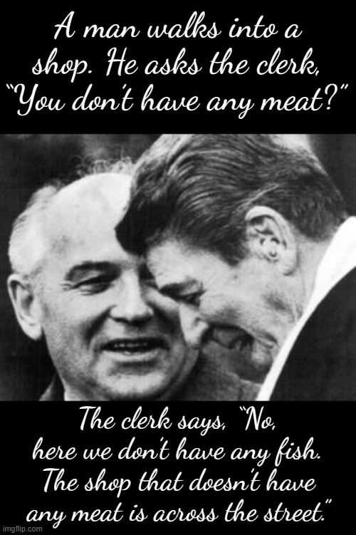Soviet-era joke | A man walks into a shop. He asks the clerk, “You don’t have any meat?”; The clerk says, “No, here we don’t have any fish. The shop that doesn’t have any meat is across the street.” | image tagged in ronald reagan and mikhail gorbachev,soviet,union,soviet union,ussr,joke | made w/ Imgflip meme maker