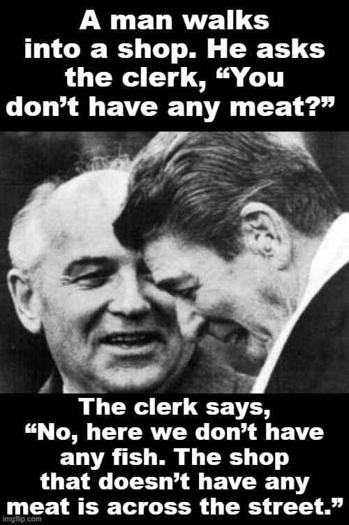 Soviet-era jokes in honor of Mikhail Gorbachev (R.I.P.) | A man walks into a shop. He asks the clerk, “You don’t have any meat?”; The clerk says, “No, here we don’t have any fish. The shop that doesn’t have any meat is across the street.” | image tagged in ronald reagan and mikhail gorbachev,soviet union,soviet russia,ussr,gorbachev,mikhail gorbachev | made w/ Imgflip meme maker