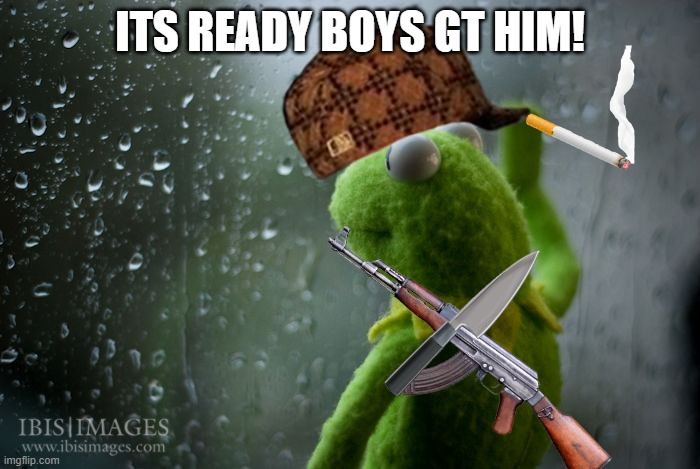 the gangsta | ITS READY BOYS GT HIM! | image tagged in kermit window | made w/ Imgflip meme maker