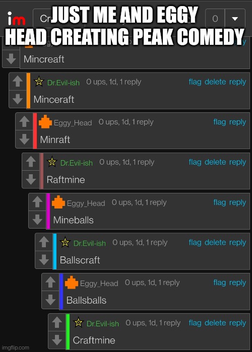 Yep, ballscraft. (I was joking about the peak comedy part) | JUST ME AND EGGY HEAD CREATING PEAK COMEDY | made w/ Imgflip meme maker