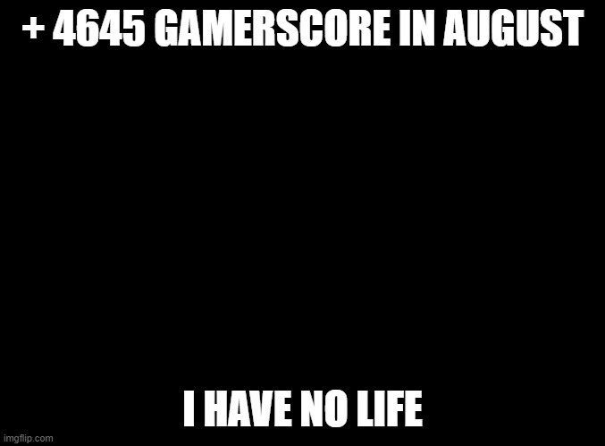 blank black | + 4645 GAMERSCORE IN AUGUST; I HAVE NO LIFE | image tagged in blank black | made w/ Imgflip meme maker