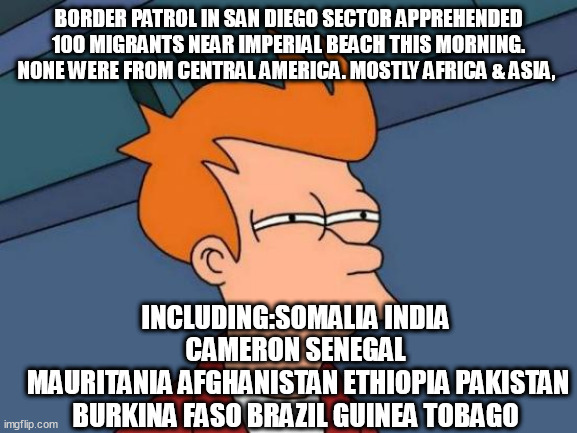 Futurama Fry Meme | BORDER PATROL IN SAN DIEGO SECTOR APPREHENDED 100 MIGRANTS NEAR IMPERIAL BEACH THIS MORNING. NONE WERE FROM CENTRAL AMERICA. MOSTLY AFRICA & ASIA, INCLUDING:SOMALIA INDIA CAMERON SENEGAL
 MAURITANIA AFGHANISTAN ETHIOPIA PAKISTAN BURKINA FASO BRAZIL GUINEA TOBAGO | image tagged in memes,futurama fry | made w/ Imgflip meme maker