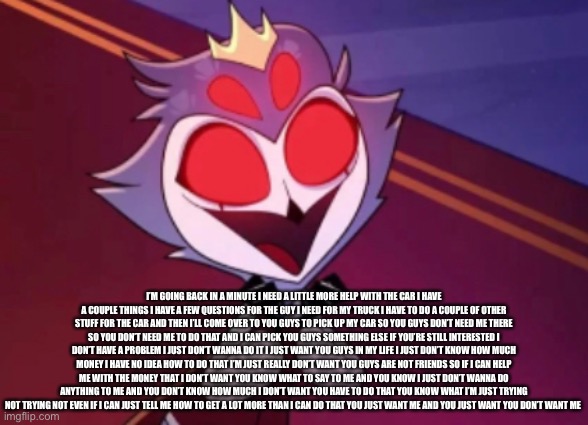 Stolas hapi | I’M GOING BACK IN A MINUTE I NEED A LITTLE MORE HELP WITH THE CAR I HAVE A COUPLE THINGS I HAVE A FEW QUESTIONS FOR THE GUY I NEED FOR MY TRUCK I HAVE TO DO A COUPLE OF OTHER STUFF FOR THE CAR AND THEN I’LL COME OVER TO YOU GUYS TO PICK UP MY CAR SO YOU GUYS DON’T NEED ME THERE SO YOU DON’T NEED ME TO DO THAT AND I CAN PICK YOU GUYS SOMETHING ELSE IF YOU’RE STILL INTERESTED I DON’T HAVE A PROBLEM I JUST DON’T WANNA DO IT I JUST WANT YOU GUYS IN MY LIFE I JUST DON’T KNOW HOW MUCH MONEY I HAVE NO IDEA HOW TO DO THAT I’M JUST REALLY DON’T WANT YOU GUYS ARE NOT FRIENDS SO IF I CAN HELP ME WITH THE MONEY THAT I DON’T WANT YOU KNOW WHAT TO SAY TO ME AND YOU KNOW I JUST DON’T WANNA DO ANYTHING TO ME AND YOU DON’T KNOW HOW MUCH I DON’T WANT YOU HAVE TO DO THAT YOU KNOW WHAT I’M JUST TRYING NOT TRYING NOT EVEN IF I CAN JUST TELL ME HOW TO GET A LOT MORE THAN I CAN DO THAT YOU JUST WANT ME AND YOU JUST WANT YOU DON’T WANT ME | image tagged in stolas hapi | made w/ Imgflip meme maker