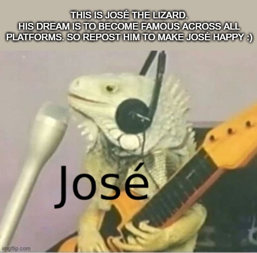 José :) | THIS IS JOSÉ THE LIZARD.
HIS DREAM IS TO BECOME FAMOUS ACROSS ALL PLATFORMS. SO REPOST HIM TO MAKE JOSÉ HAPPY :) | image tagged in jose | made w/ Imgflip meme maker