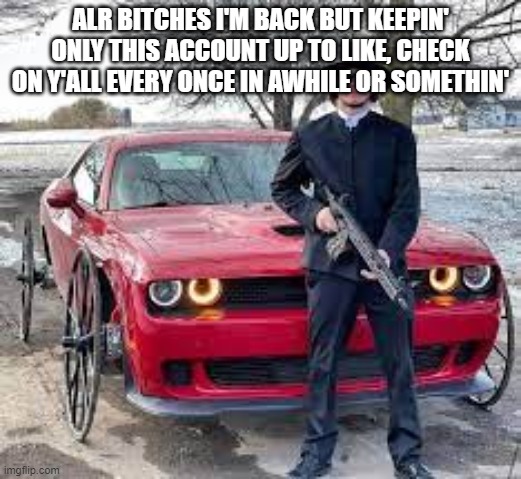 ye olde dodge challenger | ALR BITCHES I'M BACK BUT KEEPIN' ONLY THIS ACCOUNT UP TO LIKE, CHECK ON Y'ALL EVERY ONCE IN AWHILE OR SOMETHIN' | image tagged in ye olde dodge challenger | made w/ Imgflip meme maker