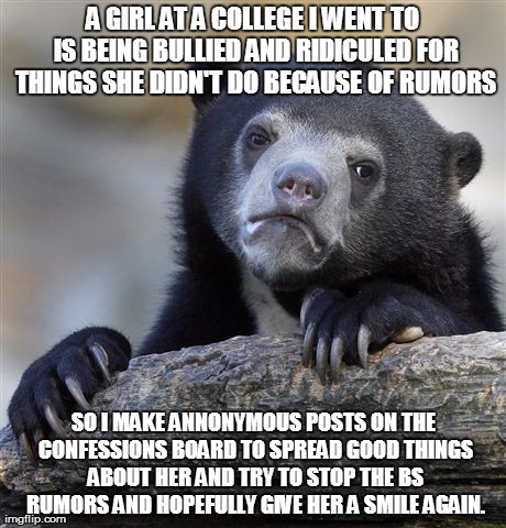 Confession Bear Meme | A GIRL AT A COLLEGE I WENT TO IS BEING BULLIED AND RIDICULED FOR THINGS SHE DIDN'T DO BECAUSE OF RUMORS SO I MAKE ANNONYMOUS POSTS ON THE CO | image tagged in memes,confession bear,AdviceAnimals | made w/ Imgflip meme maker