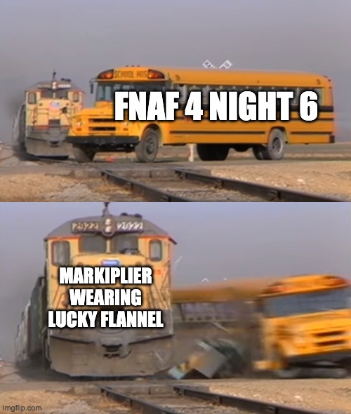 It Only Took Him 2 Tries | FNAF 4 NIGHT 6; MARKIPLIER WEARING LUCKY FLANNEL | image tagged in a train hitting a school bus,fnaf,markiplier,youtube | made w/ Imgflip meme maker