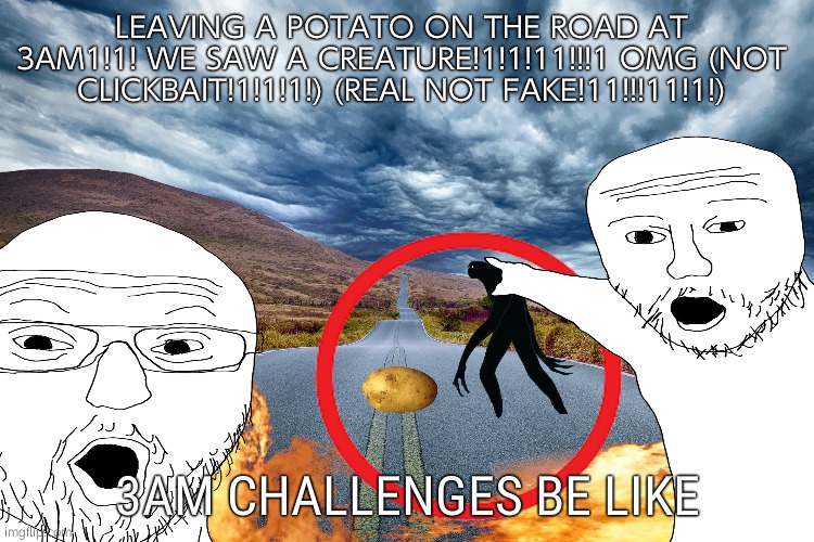 every 3am challenge in a nutshell (no offense to 3am challenge youtubers but the things you see aren't real) | LEAVING A POTATO ON THE ROAD AT 3AM1!1! WE SAW A CREATURE!1!1!11!!!1 OMG (NOT CLICKBAIT!1!1!1!) (REAL NOT FAKE!11!!!11!1!); 3AM CHALLENGES BE LIKE | image tagged in potato,3am | made w/ Imgflip meme maker