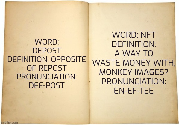 MSdictionary 1 | WORD: NFT
DEFINITION: A WAY TO WASTE MONEY WITH, MONKEY IMAGES?
PRONUNCIATION: EN-EF-TEE; WORD: DEPOST
DEFINITION: OPPOSITE OF REPOST
PRONUNCIATION: DEE-POST | image tagged in dictionary meme | made w/ Imgflip meme maker