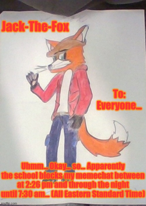 Sorry everyone... | Jack-The-Fox; To: Everyone... Uhmm... Okay... so... Apparently the school blocks my memechat between at 2:26 pm and through the night until 7:30 am... (All Eastern Standard Time) | image tagged in jack the fox redraw | made w/ Imgflip meme maker
