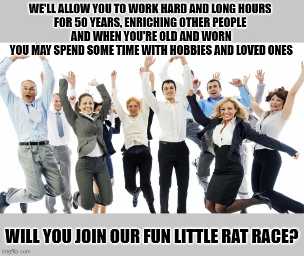 Many people answer this question with a hearthelt 'YEAH!' | WE'LL ALLOW YOU TO WORK HARD AND LONG HOURS 
FOR 50 YEARS, ENRICHING OTHER PEOPLE 
AND WHEN YOU'RE OLD AND WORN
YOU MAY SPEND SOME TIME WITH HOBBIES AND LOVED ONES; WILL YOU JOIN OUR FUN LITTLE RAT RACE? | image tagged in rat race,working class,spare time,hobbies,loved ones,because capitalism | made w/ Imgflip meme maker