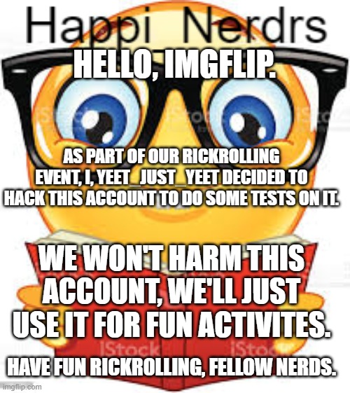 HELLO, IMGFLIP. AS PART OF OUR RICKROLLING EVENT, I, YEET_JUST_YEET DECIDED TO HACK THIS ACCOUNT TO DO SOME TESTS ON IT. WE WON'T HARM THIS ACCOUNT, WE'LL JUST USE IT FOR FUN ACTIVITES. HAVE FUN RICKROLLING, FELLOW NERDS. | image tagged in nerd | made w/ Imgflip meme maker