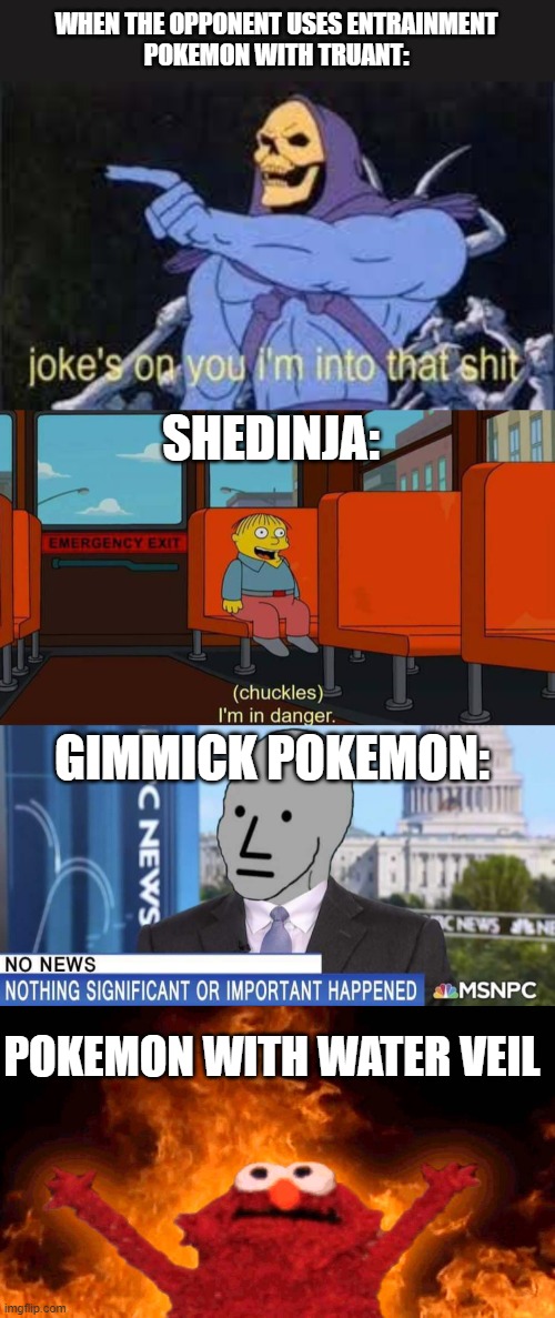 WHEN THE OPPONENT USES ENTRAINMENT
POKEMON WITH TRUANT:; SHEDINJA:; GIMMICK POKEMON:; POKEMON WITH WATER VEIL | image tagged in jokes on you im into that shit,i'm in danger meme,nothing happened,elmo fire | made w/ Imgflip meme maker