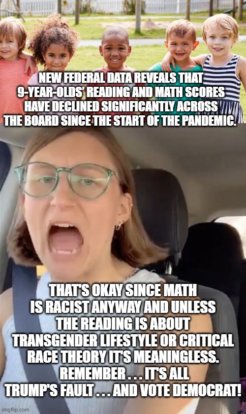 Pretty much the textbook leftist response. | NEW FEDERAL DATA REVEALS THAT 9-YEAR-OLDS’ READING AND MATH SCORES HAVE DECLINED SIGNIFICANTLY ACROSS THE BOARD SINCE THE START OF THE PANDEMIC. THAT'S OKAY SINCE MATH IS RACIST ANYWAY AND UNLESS THE READING IS ABOUT TRANSGENDER LIFESTYLE OR CRITICAL RACE THEORY IT'S MEANINGLESS.  REMEMBER . . . IT'S ALL TRUMP'S FAULT . . . AND VOTE DEMOCRAT! | image tagged in learning | made w/ Imgflip meme maker
