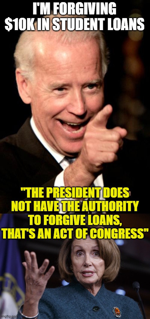 I'M FORGIVING $10K IN STUDENT LOANS; "THE PRESIDENT DOES NOT HAVE THE AUTHORITY TO FORGIVE LOANS, THAT'S AN ACT OF CONGRESS" | image tagged in memes,smilin biden,good old nancy pelosi | made w/ Imgflip meme maker
