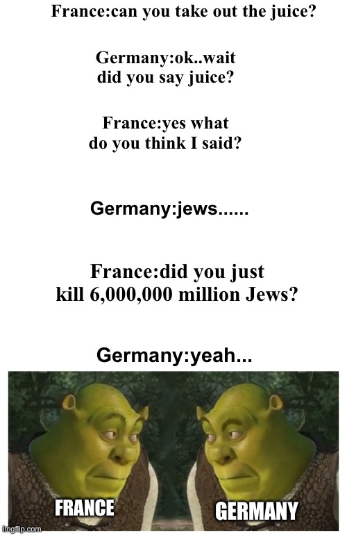 France:can you take out the juice? Germany:ok..wait did you say juice? France:yes what do you think I said? Germany:jews...... France:did you just kill 6,000,000 million Jews? Germany:yeah... FRANCE; GERMANY | made w/ Imgflip meme maker