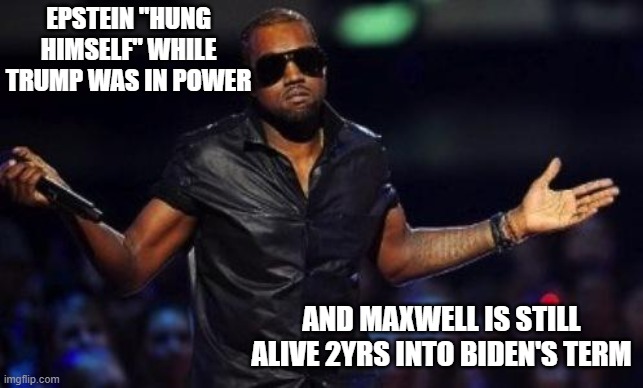 What did he know? | EPSTEIN "HUNG HIMSELF" WHILE TRUMP WAS IN POWER; AND MAXWELL IS STILL ALIVE 2YRS INTO BIDEN'S TERM | image tagged in kanye west just saying,donald trump,jeffrey epstein,joe biden,pedophile | made w/ Imgflip meme maker