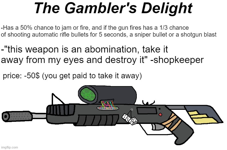 The Gambler's Delight | The Gambler's Delight; -Has a 50% chance to jam or fire, and if the gun fires has a 1/3 chance of shooting automatic rifle bullets for 5 seconds, a sniper bullet or a shotgun blast; -"this weapon is an abomination, take it away from my eyes and destroy it" -shopkeeper; price: -50$ (you get paid to take it away) | made w/ Imgflip meme maker