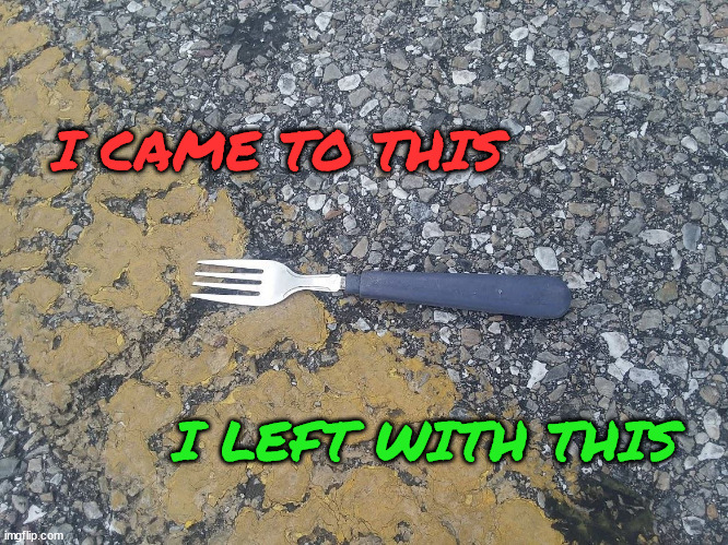 Fork in the Road | I CAME TO THIS; I LEFT WITH THIS | image tagged in fork,road,decisions,decisions decisions,oh my god okay it's happening everybody stay calm | made w/ Imgflip meme maker