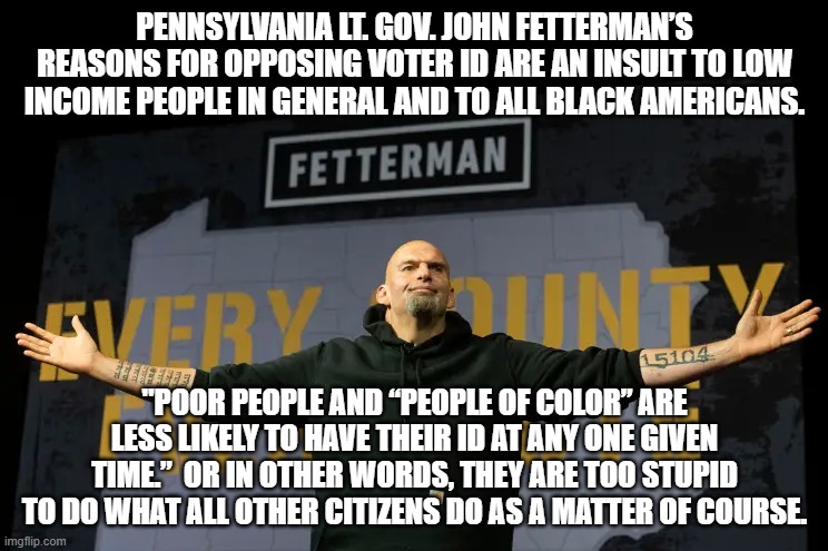 Meh . . . it's not an insult or bigotry or racism if it's a Dem Party politician doing it. | PENNSYLVANIA LT. GOV. JOHN FETTERMAN’S REASONS FOR OPPOSING VOTER ID ARE AN INSULT TO LOW INCOME PEOPLE IN GENERAL AND TO ALL BLACK AMERICANS. "POOR PEOPLE AND “PEOPLE OF COLOR” ARE LESS LIKELY TO HAVE THEIR ID AT ANY ONE GIVEN TIME.”  OR IN OTHER WORDS, THEY ARE TOO STUPID TO DO WHAT ALL OTHER CITIZENS DO AS A MATTER OF COURSE. | image tagged in bigotry and racism | made w/ Imgflip meme maker