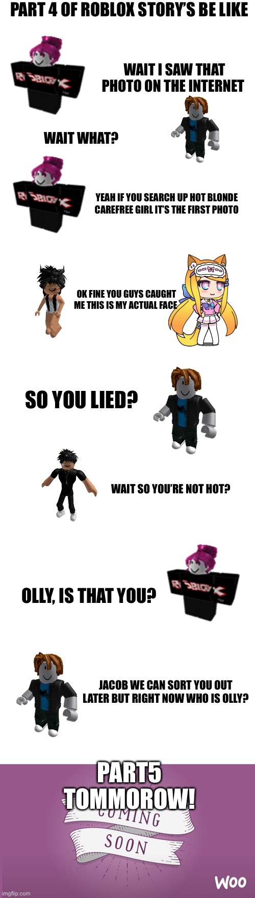 Sorry I didn’t upload yesterday! Part 5 tommorow! | PART 4 OF ROBLOX STORY’S BE LIKE; WAIT I SAW THAT PHOTO ON THE INTERNET; WAIT WHAT? YEAH IF YOU SEARCH UP HOT BLONDE CAREFREE GIRL IT’S THE FIRST PHOTO; OK FINE YOU GUYS CAUGHT ME THIS IS MY ACTUAL FACE; SO YOU LIED? WAIT SO YOU’RE NOT HOT? OLLY, IS THAT YOU? JACOB WE CAN SORT YOU OUT LATER BUT RIGHT NOW WHO IS OLLY? PART5 TOMMOROW! | image tagged in blank white template,coming soon | made w/ Imgflip meme maker