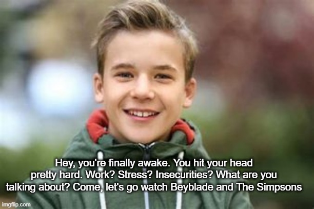 Kid saying hey you're finally awake | Hey, you're finally awake. You hit your head pretty hard. Work? Stress? Insecurities? What are you talking about? Come, let's go watch Beyblade and The Simpsons | image tagged in kid saying hey you're finally awake | made w/ Imgflip meme maker