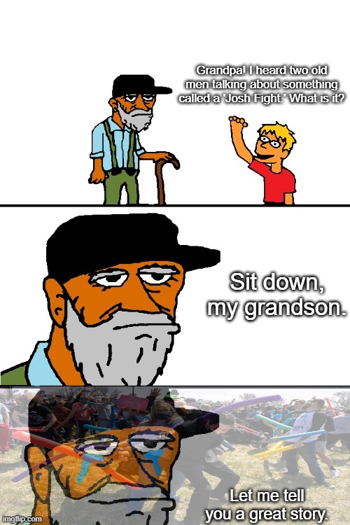 good times | Grandpa! I heard two old men talking about something called a 'Josh Fight.' What is it? Sit down, my grandson. Let me tell you a great story. | image tagged in let me tell you a story blank | made w/ Imgflip meme maker