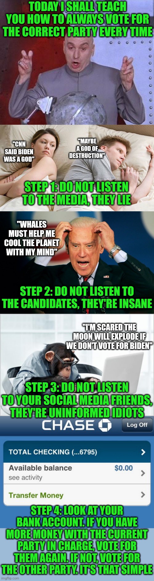 If you don't start voting with your wallets, soon you won't have enough money to put anything in your wallet |  TODAY I SHALL TEACH YOU HOW TO ALWAYS VOTE FOR THE CORRECT PARTY EVERY TIME; "MAYBE A GOD OF DESTRUCTION"; "CNN SAID BIDEN WAS A GOD"; STEP 1: DO NOT LISTEN TO THE MEDIA, THEY LIE; "WHALES MUST HELP ME COOL THE PLANET WITH MY MIND"; STEP 2: DO NOT LISTEN TO THE CANDIDATES, THEY'RE INSANE; "I'M SCARED THE MOON WILL EXPLODE IF WE DON'T VOTE FOR BIDEN"; STEP 3: DO NOT LISTEN TO YOUR SOCIAL MEDIA FRIENDS, THEY'RE UNINFORMED IDIOTS; STEP 4: LOOK AT YOUR BANK ACCOUNT. IF YOU HAVE MORE MONEY WITH THE CURRENT PARTY IN CHARGE, VOTE FOR THEM AGAIN. IF NOT, VOTE FOR THE OTHER PARTY. IT'S THAT SIMPLE | image tagged in dr evil laser,couple in bed,joe biden,monkey-laptop,low bank account,voting | made w/ Imgflip meme maker