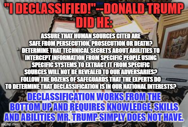 His declassification skills are on a par with his golf skills. | "I DECLASSIFIED!"--DONALD TRUMP
DID HE:; ASSURE THAT HUMAN SOURCES CITED ARE SAFE FROM PERSECUTION, PROSECUTION OR DEATH?
DETERMINE THAT TECHNICAL SECRETS ABOUT ABILITIES TO INTERCEPT INFORMATION FROM SPECIFIC PEOPLE USING SPECIFIC SYSTEMS TO EXTRACT IT FROM SPECIFIC SOURCES WILL NOT BE REVEALED TO OUR ADVERSARIES?
FOLLOW THE DOZENS OF SAFEGUARDS THAT THE EXPERTS DO TO DETERMINE THAT DECLASSIFICATION IS IN OUR NATIONAL INTERESTS? DECLASSIFICATION WORKS FROM THE BOTTOM UP AND REQUIRES KNOWLEDGE, SKILLS AND ABILITIES MR. TRUMP SIMPLY DOES NOT HAVE. | image tagged in politics | made w/ Imgflip meme maker