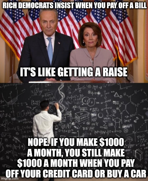 If politicians are this ignorant of math, why do you believe they can control weather? | RICH DEMOCRATS INSIST WHEN YOU PAY OFF A BILL; IT'S LIKE GETTING A RAISE; NOPE. IF YOU MAKE $1000 A MONTH, YOU STILL MAKE $1000 A MONTH WHEN YOU PAY OFF YOUR CREDIT CARD OR BUY A CAR | image tagged in chuck and nancy,math,failure,money,reality check,the truth | made w/ Imgflip meme maker