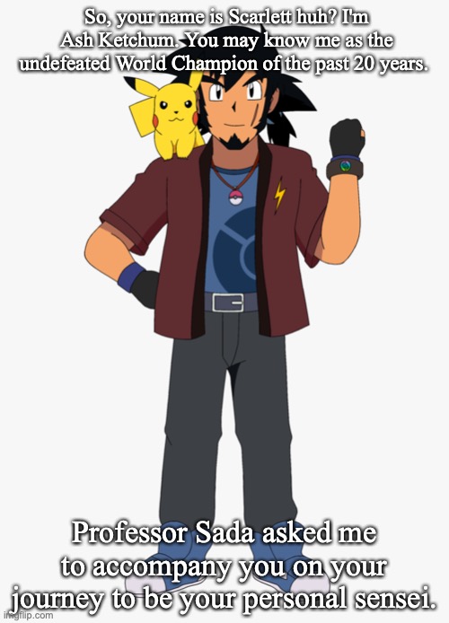 How to have Ash in the show after he beats Leon | So, your name is Scarlett huh? I'm Ash Ketchum. You may know me as the undefeated World Champion of the past 20 years. Professor Sada asked me to accompany you on your journey to be your personal sensei. | image tagged in pokemon,anime meme | made w/ Imgflip meme maker