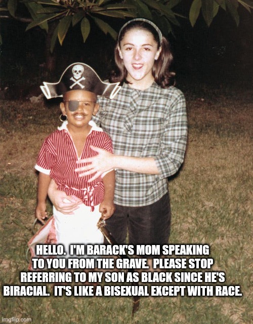 HELLO.  I'M BARACK'S MOM SPEAKING TO YOU FROM THE GRAVE.  PLEASE STOP REFERRING TO MY SON AS BLACK SINCE HE'S BIRACIAL.  IT'S LIKE A BISEXUA | made w/ Imgflip meme maker